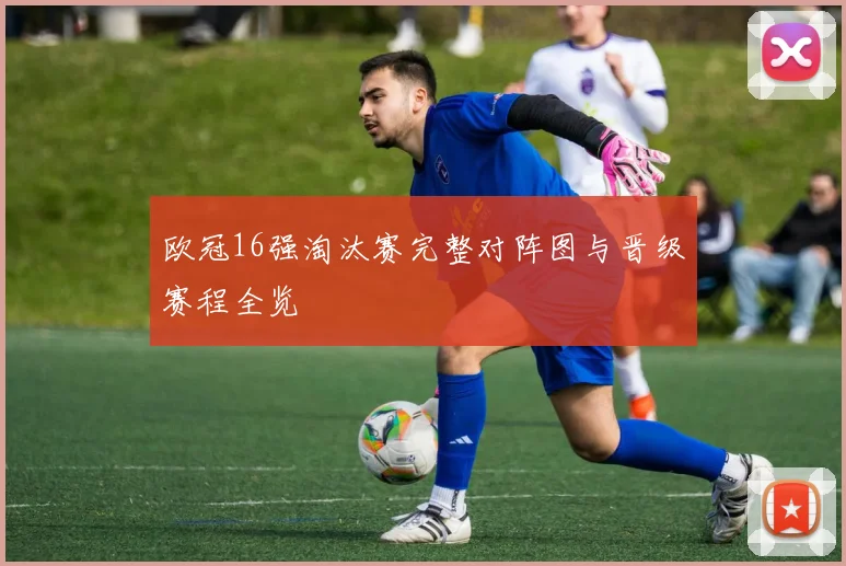 欧冠16强淘汰赛完整对阵图与晋级赛程全览