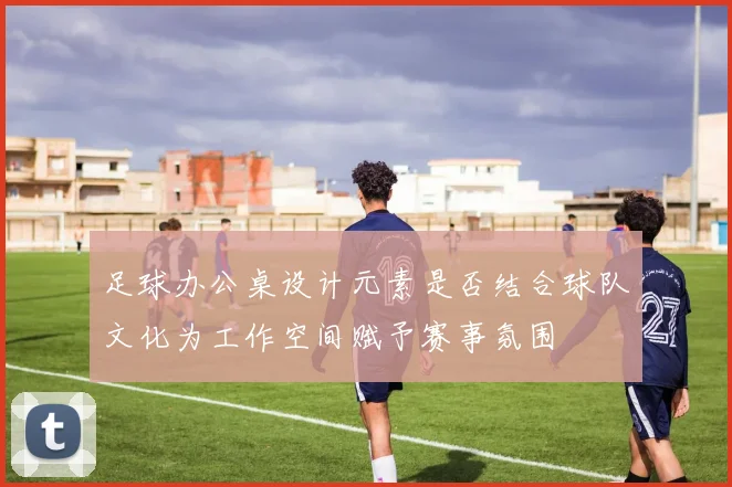 足球办公桌设计元素是否结合球队文化为工作空间赋予赛事氛围