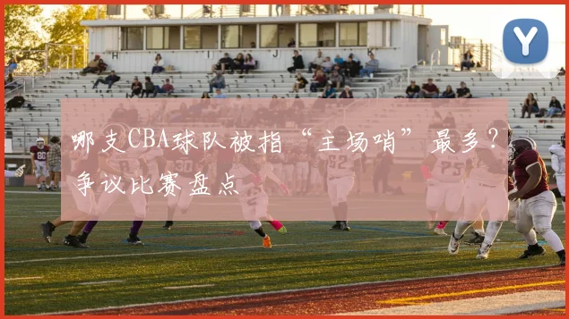 哪支CBA球队被指“主场哨”最多？争议比赛盘点