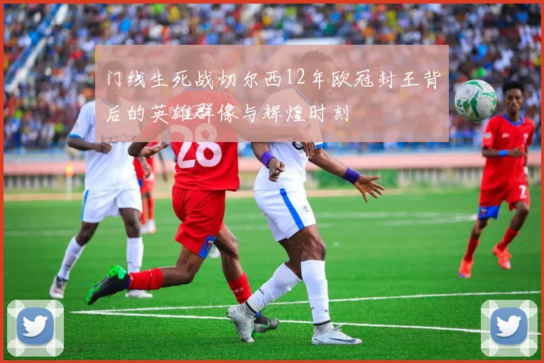 门线生死战切尔西12年欧冠封王背后的英雄群像与辉煌时刻