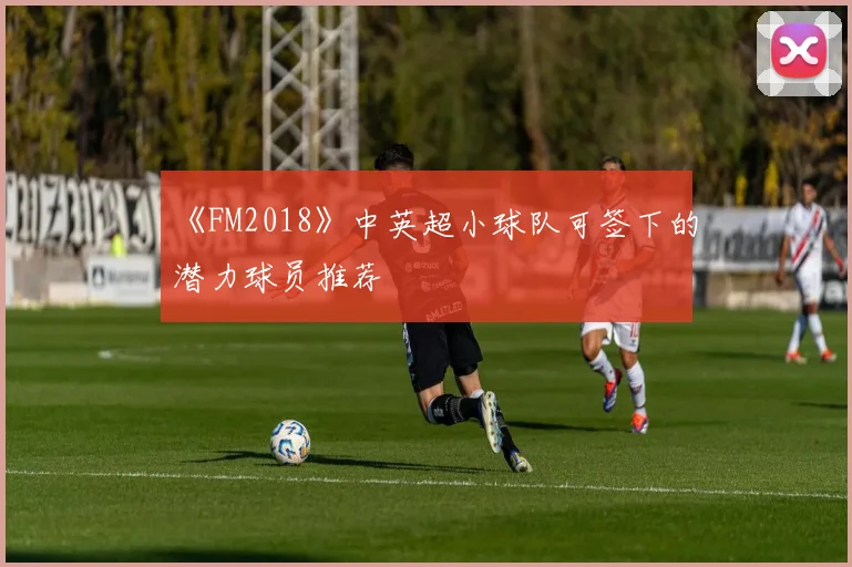 《FM2018》中英超小球队可签下的潜力球员推荐