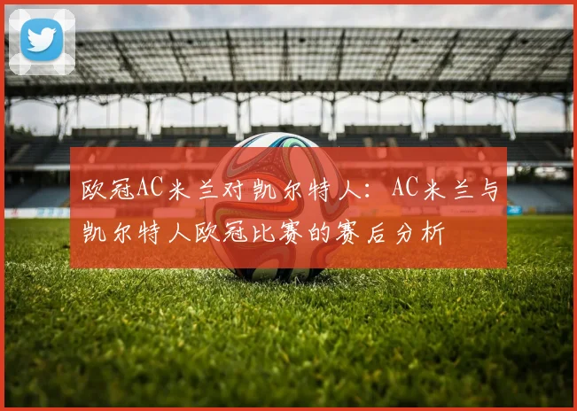 欧冠AC米兰对凯尔特人：AC米兰与凯尔特人欧冠比赛的赛后分析